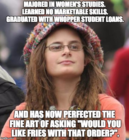 College Liberal Small | MAJORED IN WOMEN'S STUDIES.  LEARNED NO MARKETABLE SKILLS.  GRADUATED WITH WHOPPER STUDENT LOANS. AND HAS NOW PERFECTED THE FINE ART OF ASKING "WOULD YOU LIKE FRIES WITH THAT ORDER?". | image tagged in college liberal small | made w/ Imgflip meme maker