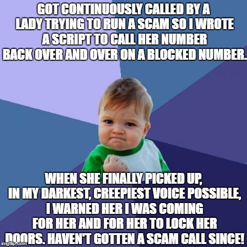 Success Kid | GOT CONTINUOUSLY CALLED BY A LADY TRYING TO RUN A SCAM SO I WROTE A SCRIPT TO CALL HER NUMBER BACK OVER AND OVER ON A BLOCKED NUMBER. WHEN SHE FINALLY PICKED UP, IN MY DARKEST, CREEPIEST VOICE POSSIBLE, I WARNED HER I WAS COMING FOR HER AND FOR HER TO LOCK HER DOORS. HAVEN'T GOTTEN A SCAM CALL SINCE! | image tagged in memes,success kid | made w/ Imgflip meme maker