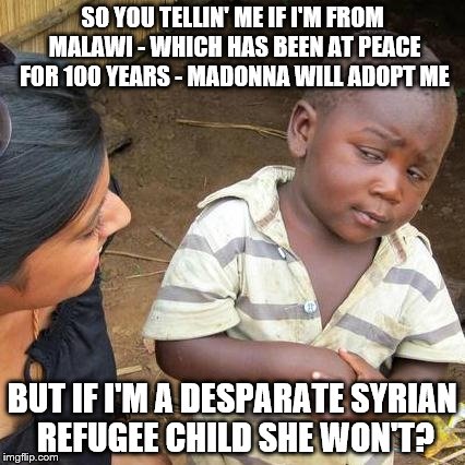 Interesting priorities ya got there, Madonna | SO YOU TELLIN' ME IF I'M FROM MALAWI - WHICH HAS BEEN AT PEACE FOR 100 YEARS - MADONNA WILL ADOPT ME; BUT IF I'M A DESPARATE SYRIAN REFUGEE CHILD SHE WON'T? | image tagged in memes,third world skeptical kid,madonna | made w/ Imgflip meme maker