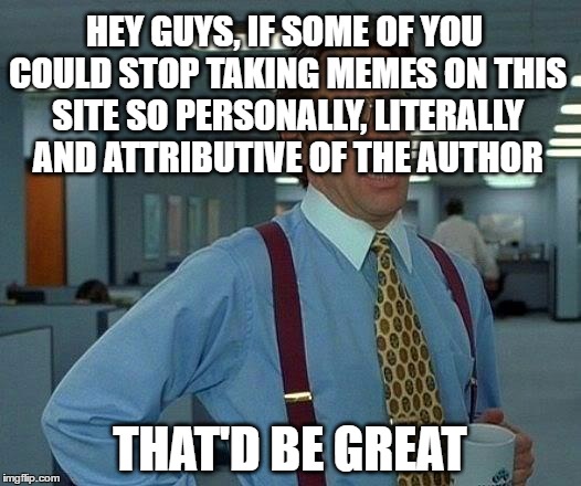 That Would Be Great | HEY GUYS, IF SOME OF YOU COULD STOP TAKING MEMES ON THIS SITE SO PERSONALLY, LITERALLY AND ATTRIBUTIVE OF THE AUTHOR; THAT'D BE GREAT | image tagged in memes,that would be great,personal,offended,insulted,triggered | made w/ Imgflip meme maker