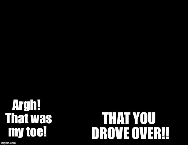 Argh!  That was my toe! THAT YOU DROVE OVER!! | made w/ Imgflip meme maker