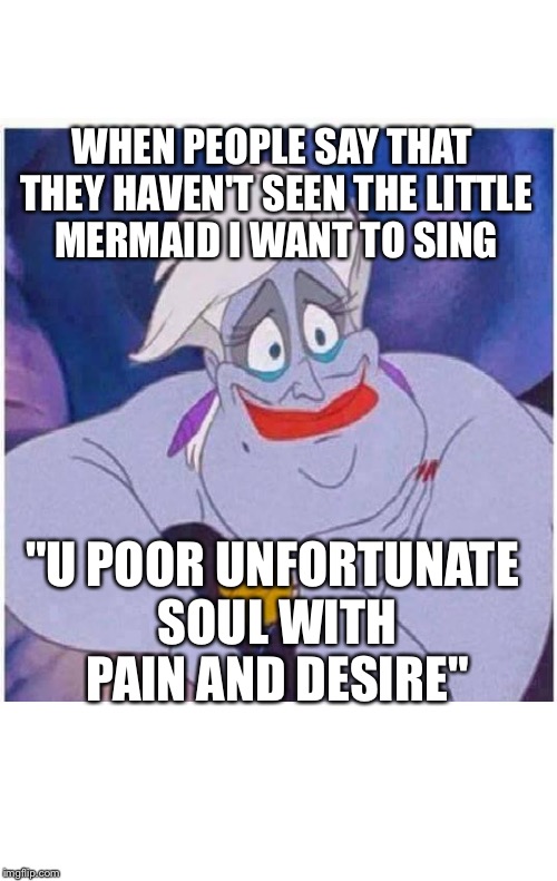 ursula sea witch little mermaid forced smile | WHEN PEOPLE SAY THAT THEY HAVEN'T SEEN THE LITTLE MERMAID I WANT TO SING; "U POOR UNFORTUNATE SOUL WITH PAIN AND DESIRE" | image tagged in ursula sea witch little mermaid forced smile | made w/ Imgflip meme maker