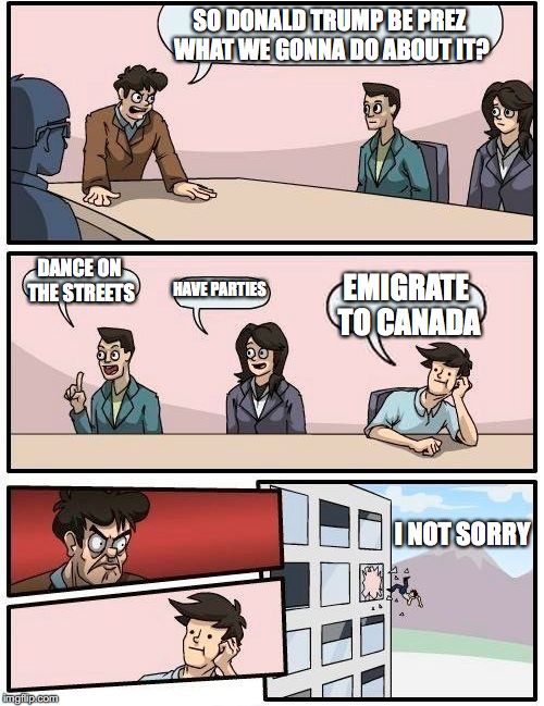 Boardroom Meeting Suggestion Meme | SO DONALD TRUMP BE PREZ WHAT WE GONNA DO ABOUT IT? DANCE ON THE STREETS; HAVE PARTIES; EMIGRATE TO CANADA; I NOT SORRY | image tagged in memes,boardroom meeting suggestion | made w/ Imgflip meme maker