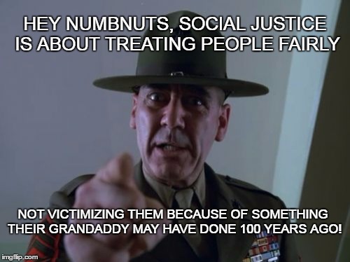 social justice | HEY NUMBNUTS, SOCIAL JUSTICE IS ABOUT TREATING PEOPLE FAIRLY; NOT VICTIMIZING THEM BECAUSE OF SOMETHING THEIR GRANDADDY MAY HAVE DONE 100 YEARS AGO! | image tagged in memes,sergeant hartmann,fairness,justice,equality | made w/ Imgflip meme maker