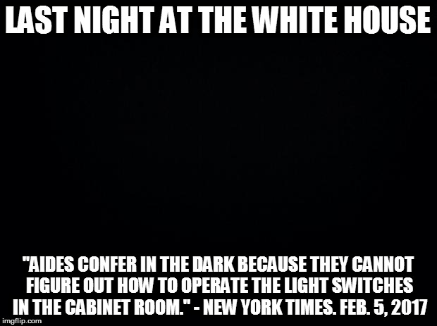 Even the Trump administration is celebrating Lights Out Week! | LAST NIGHT AT THE WHITE HOUSE; "AIDES CONFER IN THE DARK BECAUSE THEY CANNOT FIGURE OUT HOW TO OPERATE THE LIGHT SWITCHES IN THE CABINET ROOM." - NEW YORK TIMES. FEB. 5, 2017 | image tagged in trump,lights out week,an octavia_melody event,white house | made w/ Imgflip meme maker