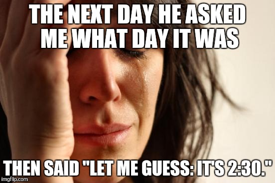 First World Problems Meme | THE NEXT DAY HE ASKED ME WHAT DAY IT WAS THEN SAID "LET ME GUESS: IT'S 2:30." | image tagged in memes,first world problems | made w/ Imgflip meme maker