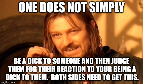 One Does Not Simply Meme | ONE DOES NOT SIMPLY; BE A DICK TO SOMEONE AND THEN JUDGE THEM FOR THEIR REACTION TO YOUR BEING A DICK TO THEM.  BOTH SIDES NEED TO GET THIS. | image tagged in memes,one does not simply | made w/ Imgflip meme maker