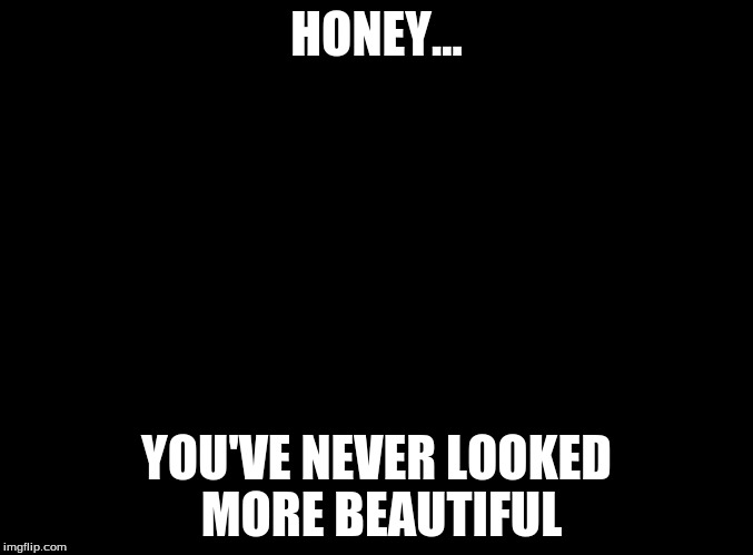 blank black | HONEY... YOU'VE NEVER LOOKED MORE BEAUTIFUL | image tagged in blank black | made w/ Imgflip meme maker