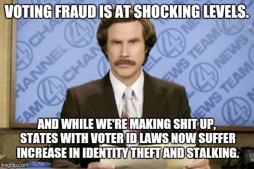 Ron Burgundy |  VOTING FRAUD IS AT SHOCKING LEVELS. AND WHILE WE'RE MAKING SHIT UP, STATES WITH VOTER ID LAWS NOW SUFFER INCREASE IN IDENTITY THEFT AND STALKING. | image tagged in memes,ron burgundy,voter fraud,voter id | made w/ Imgflip meme maker