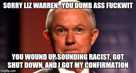 Jeff Sessions | SORRY LIZ WARREN,  YOU DUMB ASS FUCKWIT; YOU WOUND UP SOUNDING RACIST, GOT SHUT DOWN, AND I GOT MY CONFIRMATION | image tagged in jeff sessions | made w/ Imgflip meme maker