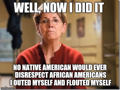 Elizabeth Warren BTFO | WELL, NOW I DID IT; NO NATIVE AMERICAN WOULD EVER DISRESPECT AFRICAN AMERICANS 
I OUTED MYSELF AND FLOUTED MYSELF | image tagged in elizabeth warren btfo | made w/ Imgflip meme maker