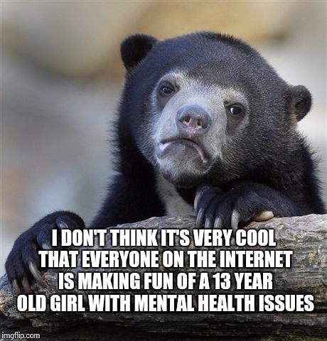 Confession Bear Meme | I DON'T THINK IT'S VERY COOL THAT EVERYONE ON THE INTERNET IS MAKING FUN OF A 13 YEAR OLD GIRL WITH MENTAL HEALTH ISSUES | image tagged in memes,confession bear | made w/ Imgflip meme maker