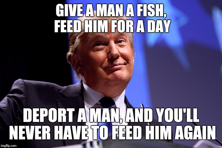 Donald Trump No2 | GIVE A MAN A FISH, FEED HIM FOR A DAY; DEPORT A MAN, AND YOU'LL NEVER HAVE TO FEED HIM AGAIN | image tagged in donald trump no2 | made w/ Imgflip meme maker
