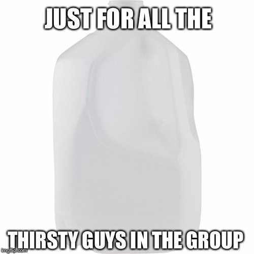 JUST FOR ALL THE; THIRSTY GUYS IN THE GROUP | image tagged in thirsty,funny,memes,obey the thirst,thirst | made w/ Imgflip meme maker