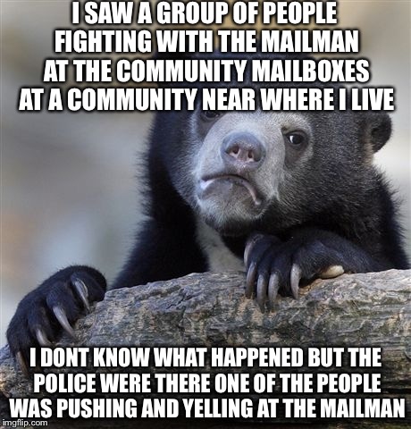 Confession Bear Meme | I SAW A GROUP OF PEOPLE FIGHTING WITH THE MAILMAN AT THE COMMUNITY MAILBOXES AT A COMMUNITY NEAR WHERE I LIVE I DONT KNOW WHAT HAPPENED BUT  | image tagged in memes,confession bear | made w/ Imgflip meme maker