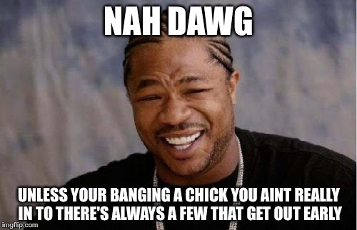 Yo Dawg Heard You Meme | NAH DAWG UNLESS YOUR BANGING A CHICK YOU AINT REALLY IN TO THERE'S ALWAYS A FEW THAT GET OUT EARLY | image tagged in memes,yo dawg heard you | made w/ Imgflip meme maker