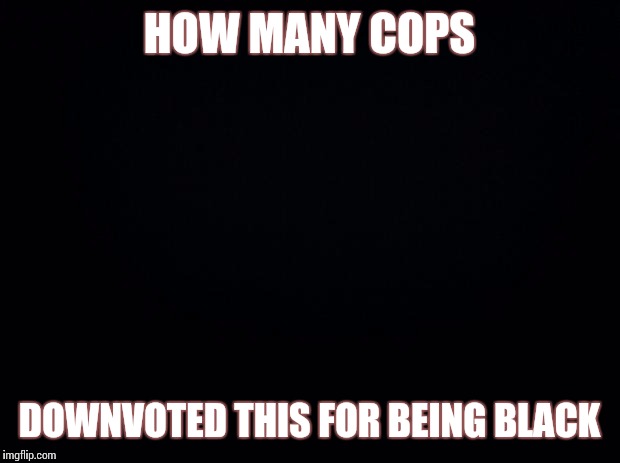 Black background | HOW MANY COPS; DOWNVOTED THIS FOR BEING BLACK | image tagged in black background | made w/ Imgflip meme maker