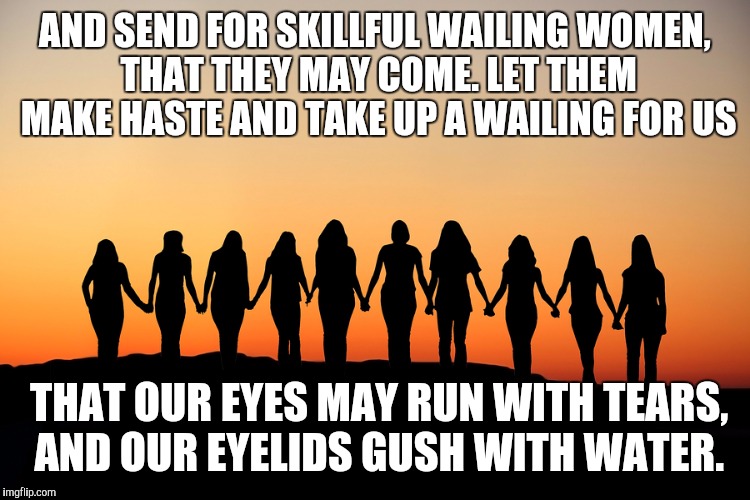 Women | AND SEND FOR SKILLFUL WAILING WOMEN, THAT THEY MAY COME. LET THEM MAKE HASTE AND TAKE UP A WAILING FOR US; THAT OUR EYES MAY RUN WITH TEARS, AND OUR EYELIDS GUSH WITH WATER. | image tagged in women | made w/ Imgflip meme maker