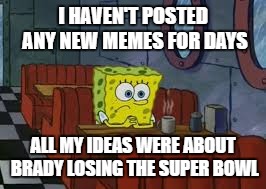 Sad Sponge Bob | I HAVEN'T POSTED ANY NEW MEMES FOR DAYS; ALL MY IDEAS WERE ABOUT BRADY LOSING THE SUPER BOWL | image tagged in sad sponge bob | made w/ Imgflip meme maker