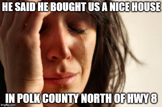 First World Problems Meme | HE SAID HE BOUGHT US A NICE HOUSE; IN POLK COUNTY NORTH OF HWY 8 | image tagged in memes,first world problems | made w/ Imgflip meme maker