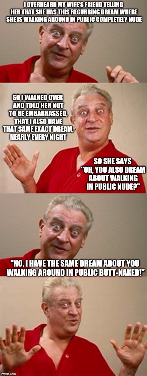 Contest to see which template works best. Gilligan vs Dangerfield. | I OVERHEARD MY WIFE'S FRIEND TELLING HER THAT SHE HAS THIS RECURRING DREAM WHERE SHE IS WALKING AROUND IN PUBLIC COMPLETELY NUDE; SO I WALKED OVER AND TOLD HER NOT TO BE EMBARRASSED, THAT I ALSO HAVE THAT SAME EXACT DREAM, NEARLY EVERY NIGHT; SO SHE SAYS "OH, YOU ALSO DREAM ABOUT WALKING IN PUBLIC NUDE?"; "NO, I HAVE THE SAME DREAM ABOUT YOU WALKING AROUND IN PUBLIC BUTT-NAKED!" | image tagged in bad pun rodney dangerfield,memes | made w/ Imgflip meme maker