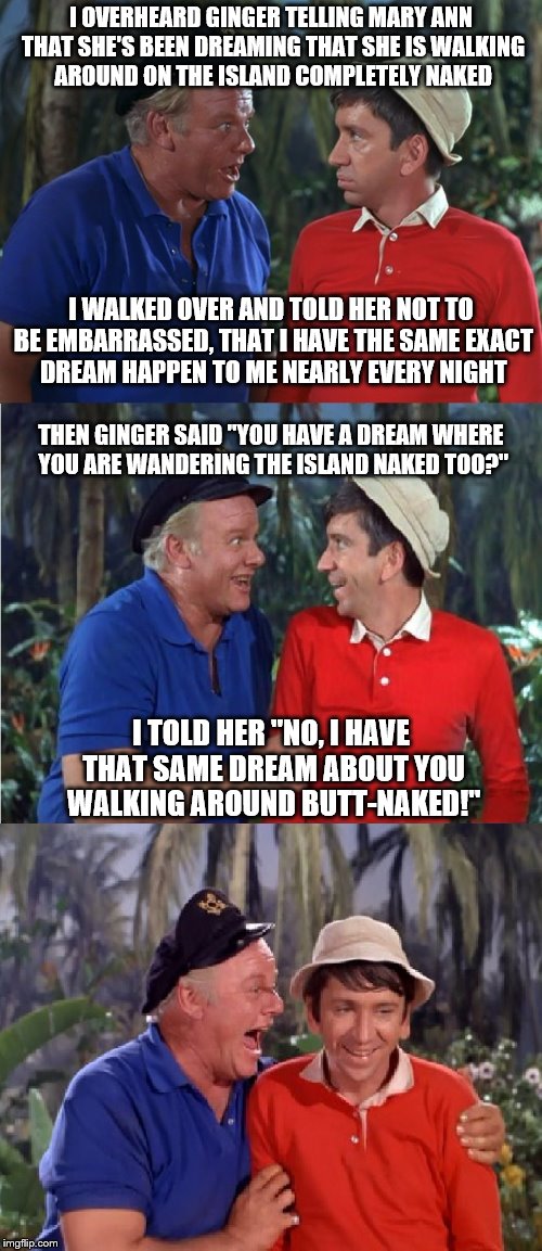 Contest to see which template works best. Gilligan vs Dangerfield. | I OVERHEARD GINGER TELLING MARY ANN THAT SHE'S BEEN DREAMING THAT SHE IS WALKING AROUND ON THE ISLAND COMPLETELY NAKED; I WALKED OVER AND TOLD HER NOT TO BE EMBARRASSED, THAT I HAVE THE SAME EXACT DREAM HAPPEN TO ME NEARLY EVERY NIGHT; THEN GINGER SAID "YOU HAVE A DREAM WHERE YOU ARE WANDERING THE ISLAND NAKED TOO?"; I TOLD HER "NO, I HAVE THAT SAME DREAM ABOUT YOU WALKING AROUND BUTT-NAKED!" | image tagged in gilligan bad pun,memes | made w/ Imgflip meme maker