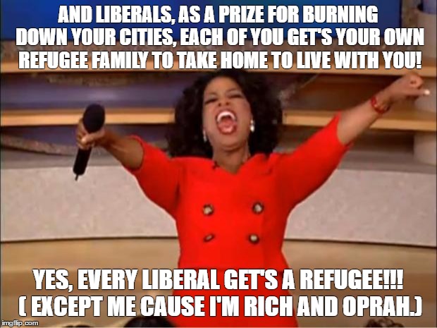 Oprah You Get A Meme | AND LIBERALS, AS A PRIZE FOR BURNING DOWN YOUR CITIES, EACH OF YOU GET'S YOUR OWN REFUGEE FAMILY TO TAKE HOME TO LIVE WITH YOU! YES, EVERY LIBERAL GET'S A REFUGEE!!! ( EXCEPT ME CAUSE I'M RICH AND OPRAH.) | image tagged in memes,oprah you get a | made w/ Imgflip meme maker