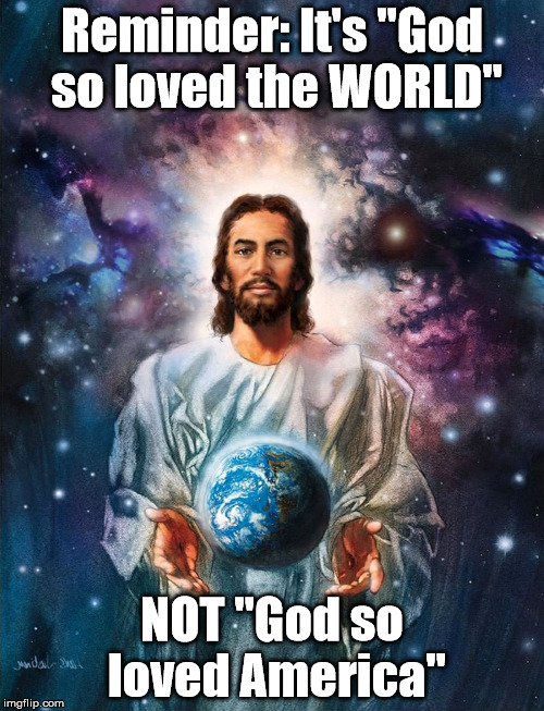  Reminder: It's "God so loved the WORLD"; NOT "God so loved America" | image tagged in god,jesus,love,world,america | made w/ Imgflip meme maker