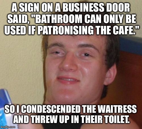 10 Guy Meme | A SIGN ON A BUSINESS DOOR SAID, "BATHROOM CAN ONLY BE USED IF PATRONISING THE CAFE."; SO I CONDESCENDED THE WAITRESS AND THREW UP IN THEIR TOILET. | image tagged in memes,10 guy | made w/ Imgflip meme maker