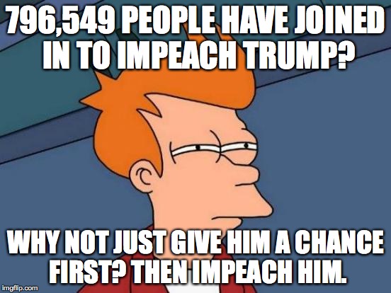 no, but seriously that's ridiculous, he hasn't been in office for even a month | 796,549 PEOPLE HAVE JOINED IN TO IMPEACH TRUMP? WHY NOT JUST GIVE HIM A CHANCE FIRST? THEN IMPEACH HIM. | image tagged in memes,futurama fry | made w/ Imgflip meme maker