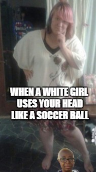 White vs Black Girl | WHEN A WHITE GIRL USES YOUR HEAD LIKE A SOCCER BALL | image tagged in white girl,white girls,soccer | made w/ Imgflip meme maker