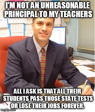 Scumbag Principal | I'M NOT AN UNREASONABLE PRINCIPAL TO MY TEACHERS; ALL I ASK IS THAT ALL THEIR STUDENTS PASS THOSE STATE TESTS OR LOSE THEIR JOBS FOREVER. | image tagged in scumbag principal | made w/ Imgflip meme maker