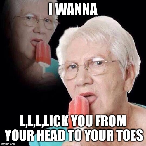 Old Lady Licking Popsicle | I WANNA; L,L,L,LICK YOU FROM YOUR HEAD TO YOUR TOES | image tagged in old lady licking popsicle | made w/ Imgflip meme maker