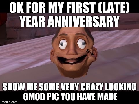 I still can't believe I missed my one year anniversary...  | OK FOR MY FIRST (LATE) YEAR ANNIVERSARY; SHOW ME SOME VERY CRAZY LOOKING GMOD PIC YOU HAVE MADE | image tagged in gmod,one year anniversary | made w/ Imgflip meme maker