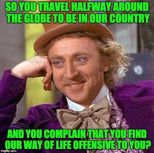 Creepy Condescending Wonka | SO YOU TRAVEL HALFWAY AROUND THE GLOBE TO BE IN OUR COUNTRY; AND YOU COMPLAIN THAT YOU FIND OUR WAY OF LIFE OFFENSIVE TO YOU? | image tagged in memes,creepy condescending wonka | made w/ Imgflip meme maker