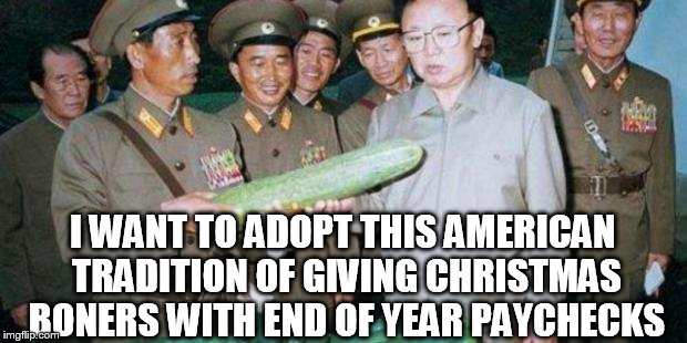 Kim Jong Ill Cucumber | I WANT TO ADOPT THIS AMERICAN TRADITION OF GIVING CHRISTMAS BONERS WITH END OF YEAR PAYCHECKS | image tagged in kim jong ill cucumber | made w/ Imgflip meme maker