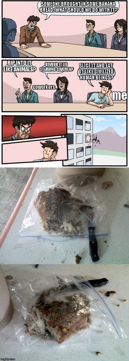 Yup, true story! | SOMEONE BROUGHT IN SOME BANANA BREAD. WHAT SHOULD WE DO WITH IT? SLICE IT AND EAT IT LIKE CIVILIZED HUMAN BEINGS? DEVOUR IT LIE STARVING CAVEMEN? RIP INTO IT LIKE ANIMALS? coworkers; me | image tagged in memes,boardroom meeting suggestion | made w/ Imgflip meme maker