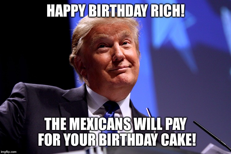 Donald Trump No2 | HAPPY BIRTHDAY RICH! THE MEXICANS WILL PAY FOR YOUR BIRTHDAY CAKE! | image tagged in donald trump no2 | made w/ Imgflip meme maker
