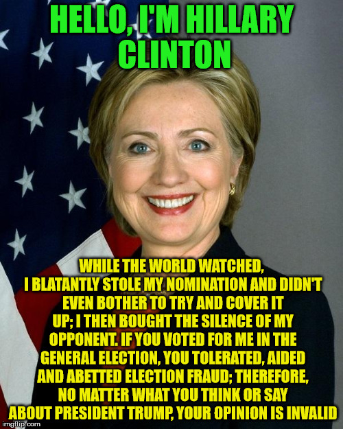Hillary Clinton Meme | HELLO, I'M HILLARY CLINTON; WHILE THE WORLD WATCHED, I BLATANTLY STOLE MY NOMINATION AND DIDN'T EVEN BOTHER TO TRY AND COVER IT UP; I THEN BOUGHT THE SILENCE OF MY OPPONENT. IF YOU VOTED FOR ME IN THE GENERAL ELECTION, YOU TOLERATED, AIDED AND ABETTED ELECTION FRAUD; THEREFORE, NO MATTER WHAT YOU THINK OR SAY ABOUT PRESIDENT TRUMP, YOUR OPINION IS INVALID | image tagged in memes,hillary clinton | made w/ Imgflip meme maker