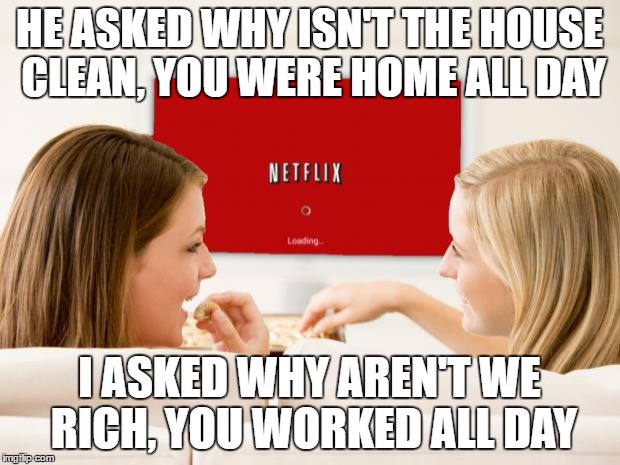Netflix Girls | HE ASKED WHY ISN'T THE HOUSE CLEAN, YOU WERE HOME ALL DAY; I ASKED WHY AREN'T WE RICH, YOU WORKED ALL DAY | image tagged in netflix girls | made w/ Imgflip meme maker