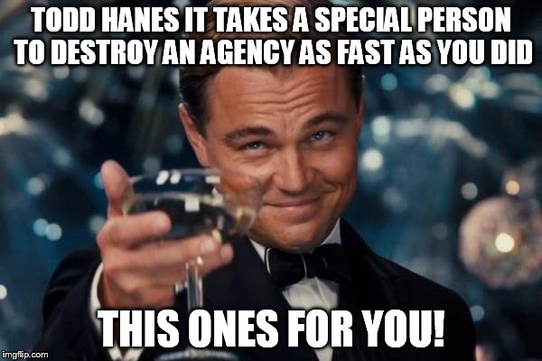 Leonardo Dicaprio Cheers Meme | TODD HANES IT TAKES A SPECIAL PERSON TO DESTROY AN AGENCY AS FAST AS YOU DID; THIS ONES FOR YOU! | image tagged in memes,leonardo dicaprio cheers | made w/ Imgflip meme maker