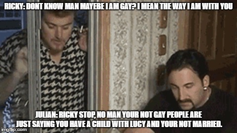 ricky gay |  RICKY: DONT KNOW MAN MAYEBE I AM GAY? I MEAN THE WAY I AM WITH YOU; JULIAN: RICKY STOP, NO MAN YOUR NOT GAY PEOPLE ARE JUST SAYING YOU HAVE A CHILD WITH LUCY AND YOUR NOT MARRIED. | image tagged in ricky gay,trailer park boys ricky,julian,sunnyvale | made w/ Imgflip meme maker