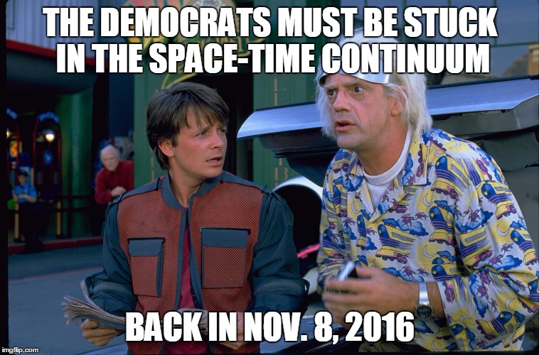 Back To The Future | THE DEMOCRATS MUST BE STUCK IN THE SPACE-TIME CONTINUUM; BACK IN NOV. 8, 2016 | image tagged in back to the future | made w/ Imgflip meme maker