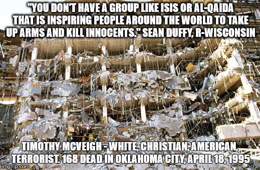"YOU DON'T HAVE A GROUP LIKE ISIS OR AL-QAIDA THAT IS INSPIRING PEOPLE AROUND THE WORLD TO TAKE UP ARMS AND KILL INNOCENTS." SEAN DUFFY, R-WISCONSIN; TIMOTHY MCVEIGH - WHITE, CHRISTIAN, AMERICAN, TERRORIST. 168 DEAD IN OKLAHOMA CITY, APRIL 18, 1995 | image tagged in oklahoma city | made w/ Imgflip meme maker