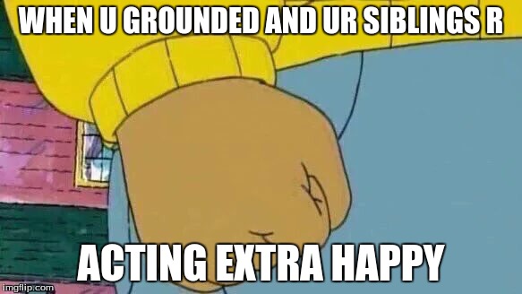 Arthur Fist | WHEN U GROUNDED AND UR SIBLINGS R; ACTING EXTRA HAPPY | image tagged in memes,arthur fist | made w/ Imgflip meme maker