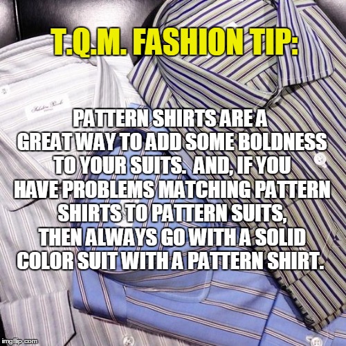 T.Q.M. FASHION TIP:; PATTERN SHIRTS ARE A GREAT WAY TO ADD SOME BOLDNESS TO YOUR SUITS.  AND, IF YOU HAVE PROBLEMS MATCHING PATTERN SHIRTS TO PATTERN SUITS, THEN ALWAYS GO WITH A SOLID COLOR SUIT WITH A PATTERN SHIRT. | made w/ Imgflip meme maker