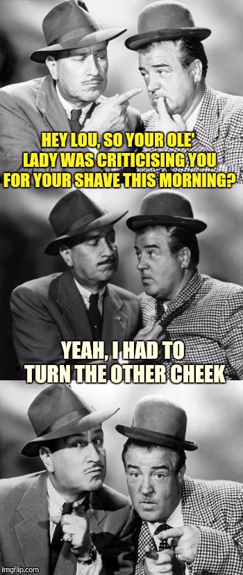 Abbott and costello crackin' wize | HEY LOU, SO YOUR OLE' LADY WAS CRITICISING YOU FOR YOUR SHAVE THIS MORNING? YEAH, I HAD TO TURN THE OTHER CHEEK | image tagged in abbott and costello crackin' wize,sewmyeyesshut,funny memes,bad puns | made w/ Imgflip meme maker