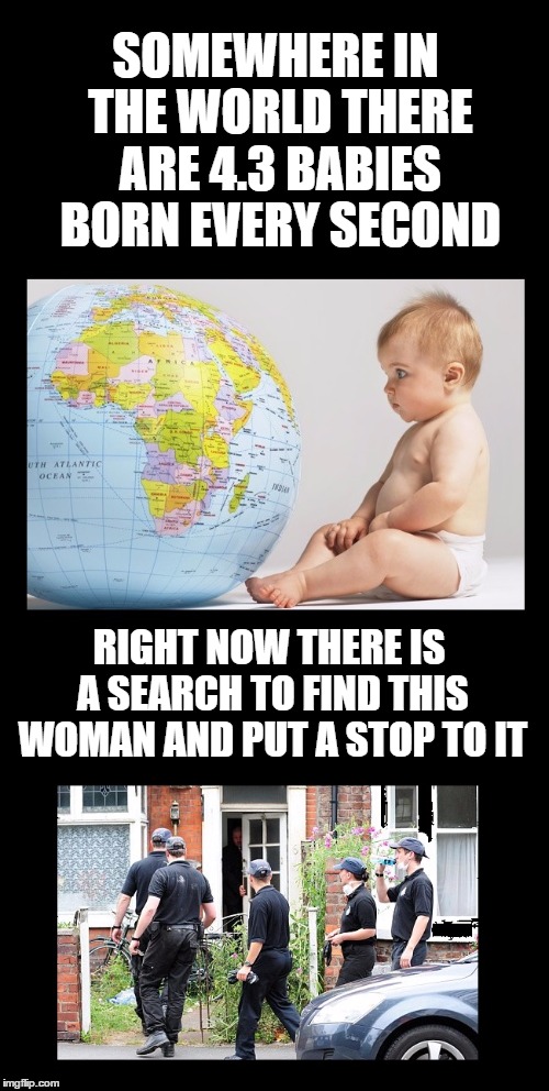 Hard to believe statistic! | SOMEWHERE IN THE WORLD THERE ARE 4.3 BABIES BORN EVERY SECOND; RIGHT NOW THERE IS A SEARCH TO FIND THIS WOMAN AND PUT A STOP TO IT | image tagged in memes,baby,birth,statistics,world,strange facts | made w/ Imgflip meme maker
