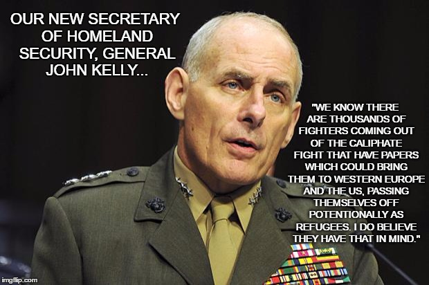 General John Kelly | "WE KNOW THERE ARE THOUSANDS OF FIGHTERS COMING OUT OF THE CALIPHATE FIGHT THAT HAVE PAPERS WHICH COULD BRING THEM TO WESTERN EUROPE AND THE US, PASSING THEMSELVES OFF POTENTIONALLY AS REFUGEES. I DO BELIEVE THEY HAVE THAT IN MIND."; OUR NEW SECRETARY OF HOMELAND SECURITY, GENERAL JOHN KELLY... | image tagged in general john kelly | made w/ Imgflip meme maker