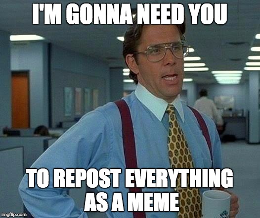 That Would Be Great Meme | I'M GONNA NEED YOU; TO REPOST EVERYTHING AS A MEME | image tagged in memes,that would be great | made w/ Imgflip meme maker